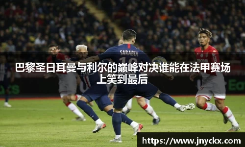 巴黎圣日耳曼与利尔的巅峰对决谁能在法甲赛场上笑到最后